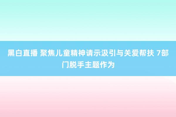 黑白直播 聚焦儿童精神请示汲引与关爱帮扶 7部门脱手主题作为