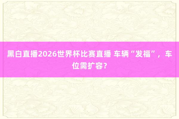 黑白直播2026世界杯比赛直播 车辆“发福”，车位需扩容？