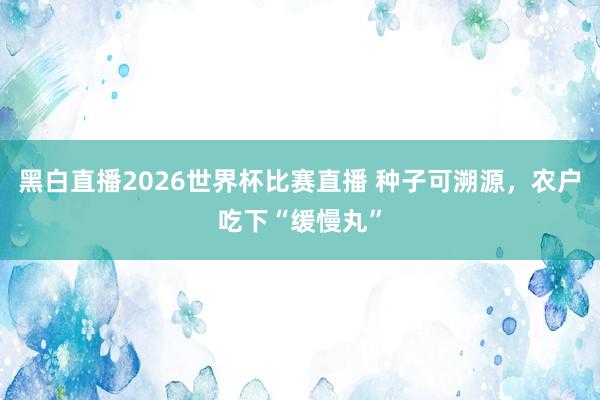 黑白直播2026世界杯比赛直播 种子可溯源，农户吃下“缓慢丸”