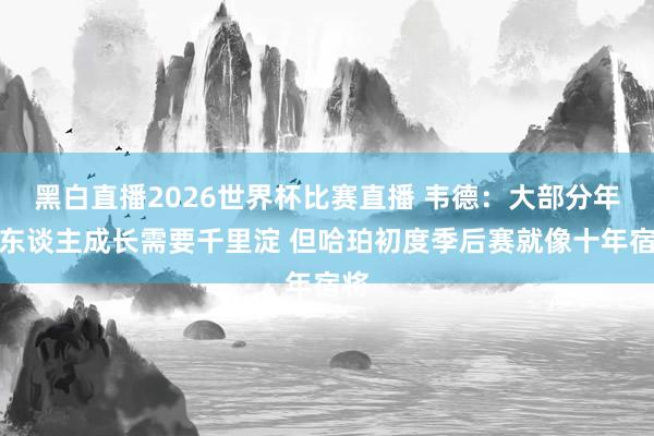 黑白直播2026世界杯比赛直播 韦德：大部分年青东谈主成长需要千里淀 但哈珀初度季后赛就像十年宿将