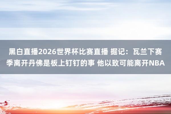 黑白直播2026世界杯比赛直播 掘记：瓦兰下赛季离开丹佛是板上钉钉的事 他以致可能离开NBA