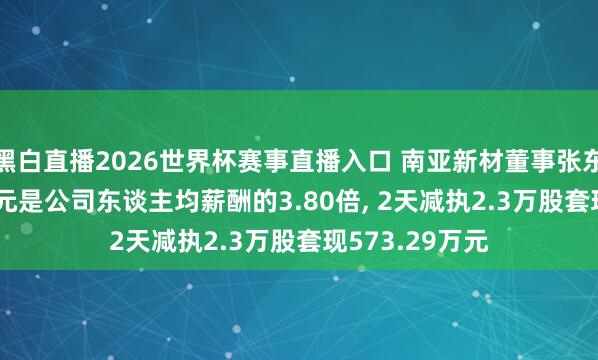 黑白直播2026世界杯赛事直播入口 南亚新材董事张东年薪49.47万元是公司东谈主均薪酬的3.80倍， 2天减执2.3万股套现573.29万元