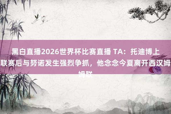黑白直播2026世界杯比赛直播 TA：托迪博上轮联赛后与努诺发生强烈争抓，他念念今夏离开西汉姆联