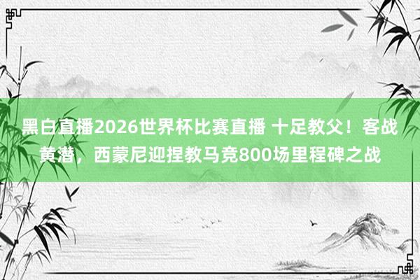 黑白直播2026世界杯比赛直播 十足教父！客战黄潜，西蒙尼迎捏教马竞800场里程碑之战