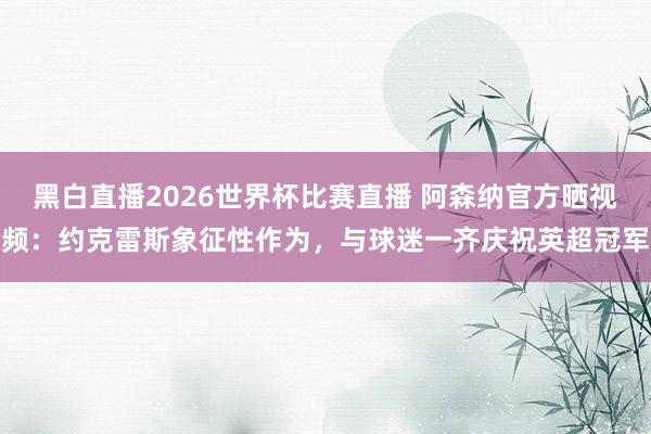 黑白直播2026世界杯比赛直播 阿森纳官方晒视频:约克雷斯象征性作为,与球迷一齐庆祝英超冠军