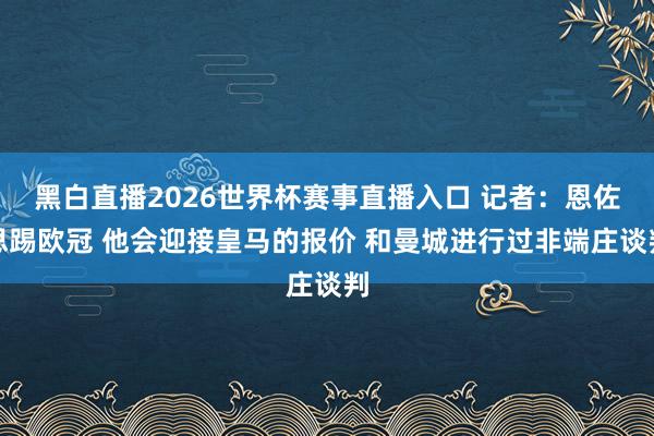 黑白直播2026世界杯赛事直播入口 记者：恩佐思踢欧冠 他会迎接皇马的报价 和曼城进行过非端庄谈判