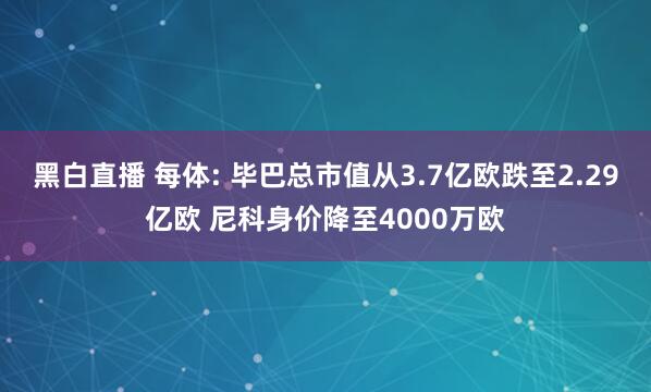 黑白直播 每体: 毕巴总市值从3.7亿欧跌至2.29亿欧 尼科身价降至4000万欧