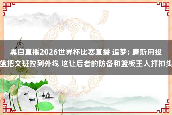 黑白直播2026世界杯比赛直播 追梦: 唐斯用投篮把文班拉到外线 这让后者的防备和篮板王人打扣头