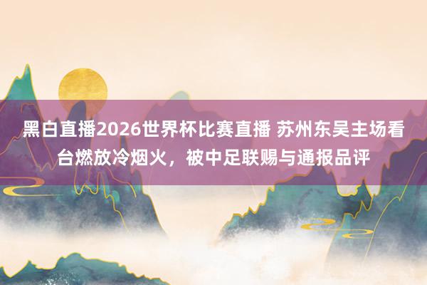黑白直播2026世界杯比赛直播 苏州东吴主场看台燃放冷烟火，被中足联赐与通报品评