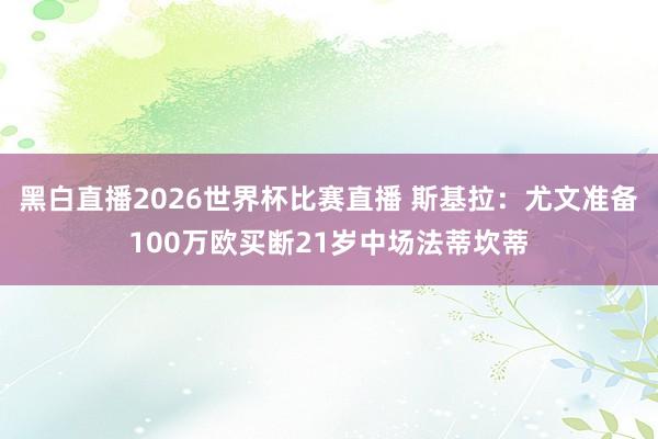 黑白直播2026世界杯比赛直播 斯基拉:尤文准备100万欧买断21岁中场法蒂坎蒂