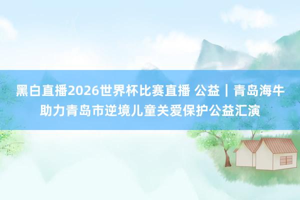 黑白直播2026世界杯比赛直播 公益|青岛海牛助力青岛市逆境儿童关爱保护公益汇演