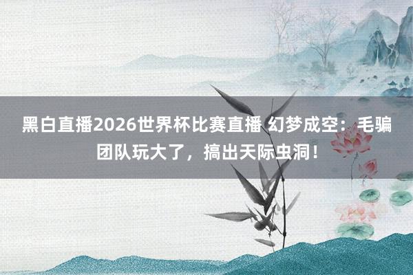 黑白直播2026世界杯比赛直播 幻梦成空：毛骗团队玩大了，搞出天际虫洞！