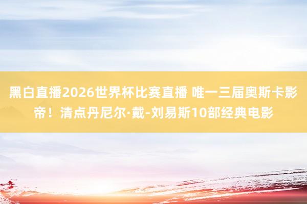 黑白直播2026世界杯比赛直播 唯一三届奥斯卡影帝！清点丹尼尔·戴-刘易斯10部经典电影