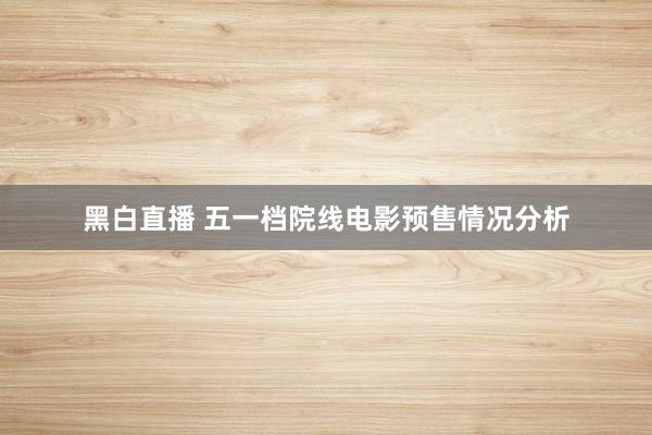 黑白直播 五一档院线电影预售情况分析