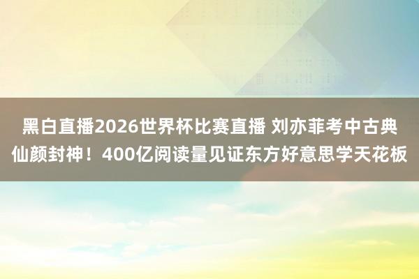 黑白直播2026世界杯比赛直播 刘亦菲考中古典仙颜封神!400亿阅读量见证东方好意思学天花板