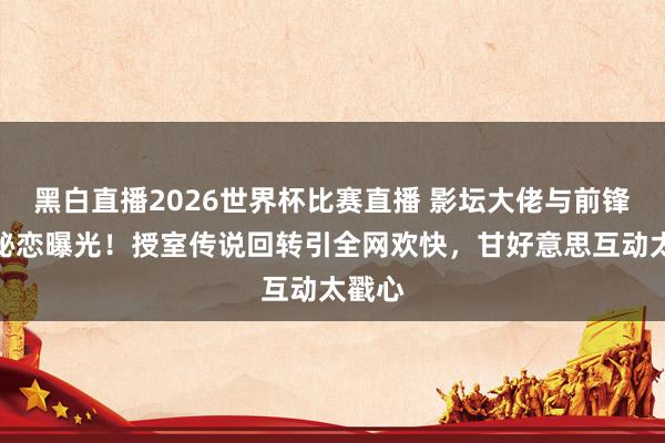 黑白直播2026世界杯比赛直播 影坛大佬与前锋女神秘恋曝光！授室传说回转引全网欢快，甘好意思互动太戳心