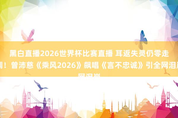 黑白直播2026世界杯比赛直播 耳返失灵仍零走调！曾沛慈《乘风2026》飙唱《言不忠诚》引全网泪崩