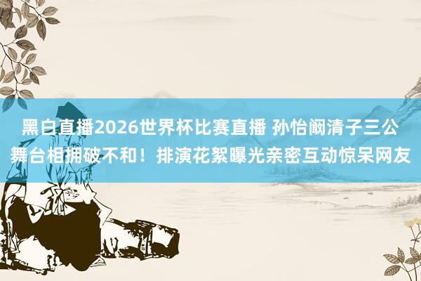 黑白直播2026世界杯比赛直播 孙怡阚清子三公舞台相拥破不和！排演花絮曝光亲密互动惊呆网友