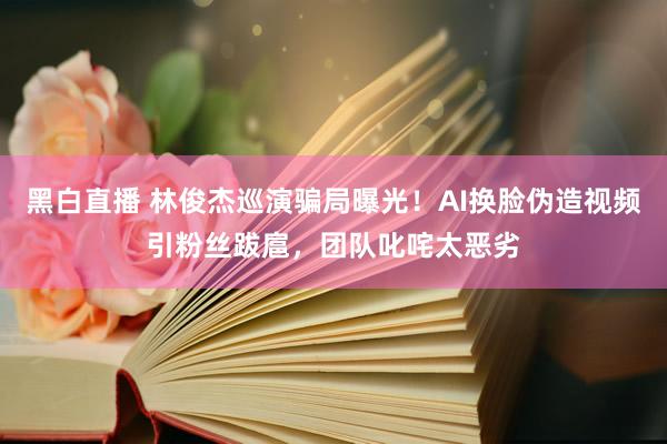 黑白直播 林俊杰巡演骗局曝光！AI换脸伪造视频引粉丝跋扈，团队叱咤太恶劣