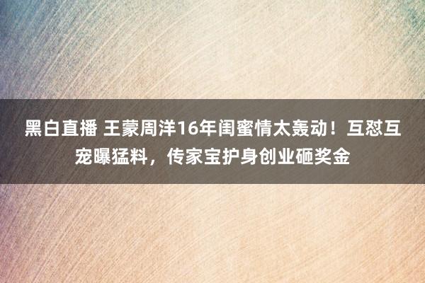 黑白直播 王蒙周洋16年闺蜜情太轰动！互怼互宠曝猛料，传家宝护身创业砸奖金