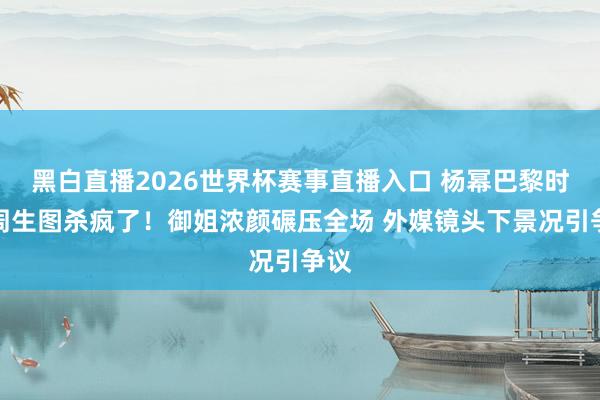 黑白直播2026世界杯赛事直播入口 杨幂巴黎时装周生图杀疯了！御姐浓颜碾压全场 外媒镜头下景况引争议