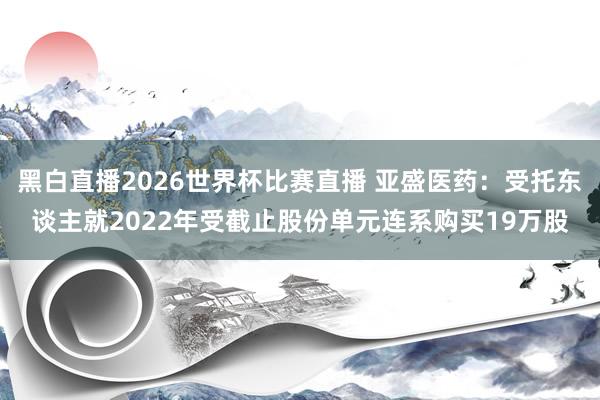 黑白直播2026世界杯比赛直播 亚盛医药：受托东谈主就2022年受截止股份单元连系购买19万股