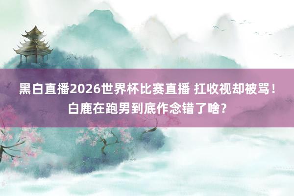 黑白直播2026世界杯比赛直播 扛收视却被骂！白鹿在跑男到底作念错了啥？