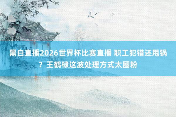 黑白直播2026世界杯比赛直播 职工犯错还甩锅？王鹤棣这波处理方式太圈粉