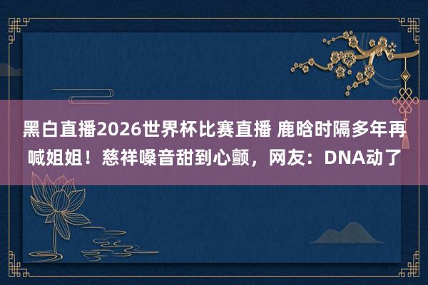 黑白直播2026世界杯比赛直播 鹿晗时隔多年再喊姐姐！慈祥嗓音甜到心颤，网友：DNA动了
