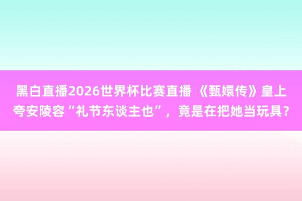 黑白直播2026世界杯比赛直播 《甄嬛传》皇上夸安陵容“礼节东谈主也”，竟是在把她当玩具？