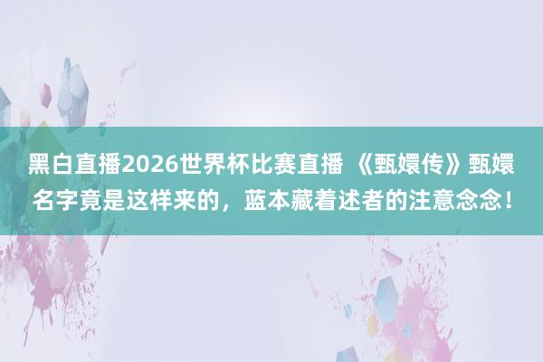 黑白直播2026世界杯比赛直播 《甄嬛传》甄嬛名字竟是这样来的，蓝本藏着述者的注意念念！