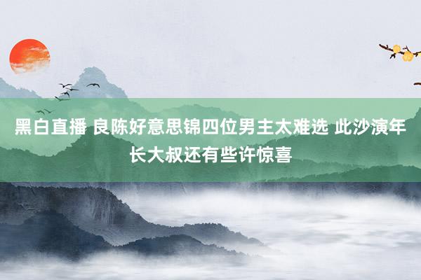 黑白直播 良陈好意思锦四位男主太难选 此沙演年长大叔还有些许惊喜