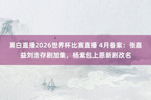 黑白直播2026世界杯比赛直播 4月备案：张嘉益刘浩存剧加集，杨紫包上恩新剧改名