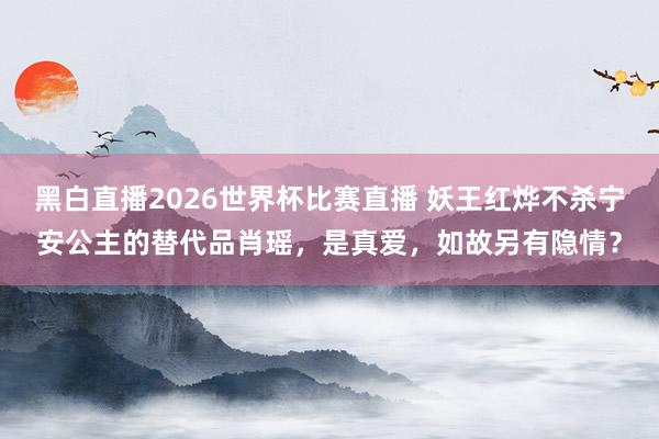 黑白直播2026世界杯比赛直播 妖王红烨不杀宁安公主的替代品肖瑶，是真爱，如故另有隐情？