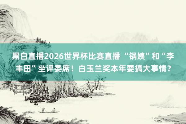 黑白直播2026世界杯比赛直播 “锅姨”和“李丰田”坐评委席！白玉兰奖本年要搞大事情？