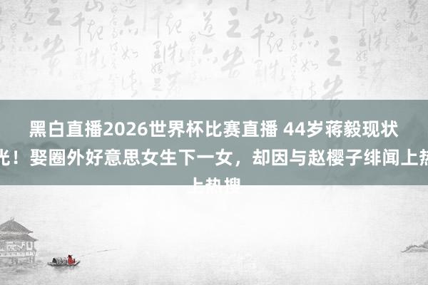 黑白直播2026世界杯比赛直播 44岁蒋毅现状曝光!娶圈外好意思女生下一女,却因与赵樱子绯闻上热搜