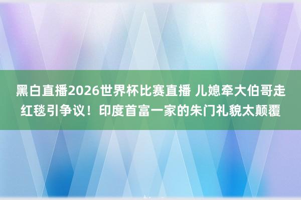 黑白直播2026世界杯比赛直播 儿媳牵大伯哥走红毯引争议！印度首富一家的朱门礼貌太颠覆