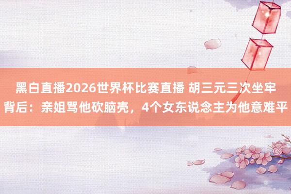 黑白直播2026世界杯比赛直播 胡三元三次坐牢背后：亲姐骂他砍脑壳，4个女东说念主为他意难平