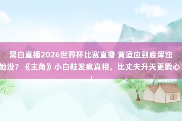 黑白直播2026世界杯比赛直播 黄适应到底浑浊她没？《主角》小白鞋发疯真相，比丈夫升天更戳心！