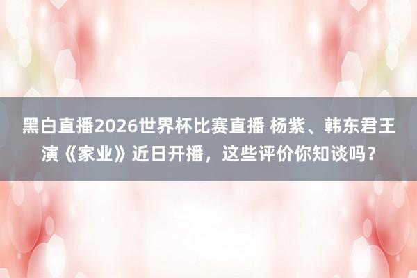 黑白直播2026世界杯比赛直播 杨紫、韩东君王演《家业》近日开播，这些评价你知谈吗？