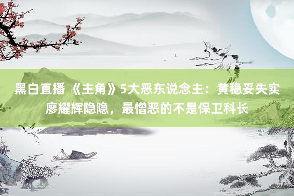 黑白直播 《主角》5大恶东说念主：黄稳妥失实廖耀辉隐隐，最憎恶的不是保卫科长