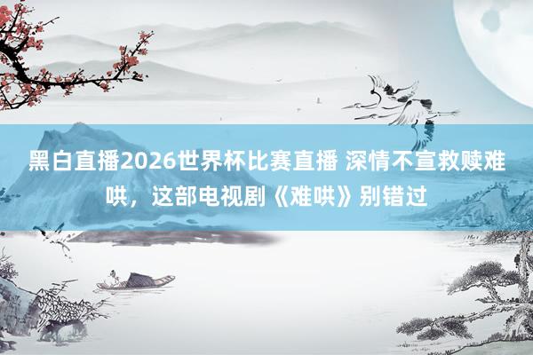黑白直播2026世界杯比赛直播 深情不宣救赎难哄,这部电视剧《难哄》别错过