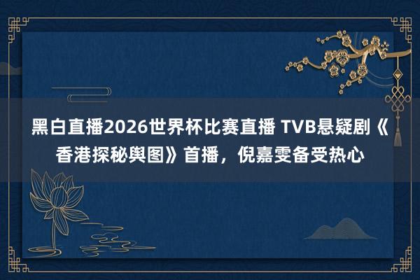 黑白直播2026世界杯比赛直播 TVB悬疑剧《香港探秘舆图》首播，倪嘉雯备受热心