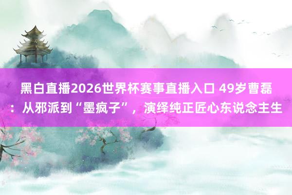 黑白直播2026世界杯赛事直播入口 49岁曹磊:从邪派到“墨疯子”,演绎纯正匠心东说念主生
