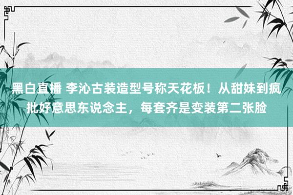黑白直播 李沁古装造型号称天花板！从甜妹到疯批好意思东说念主，每套齐是变装第二张脸