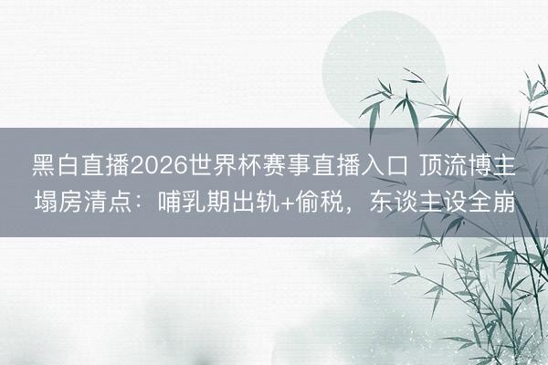 黑白直播2026世界杯赛事直播入口 顶流博主塌房清点：哺乳期出轨+偷税，东谈主设全崩