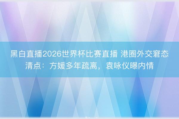 黑白直播2026世界杯比赛直播 港圈外交窘态清点:方媛多年疏离,袁咏仪曝内情