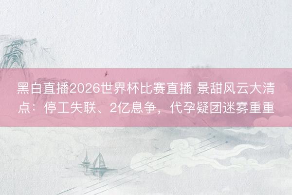 黑白直播2026世界杯比赛直播 景甜风云大清点:停工失联、2亿息争,代孕疑团迷雾重重