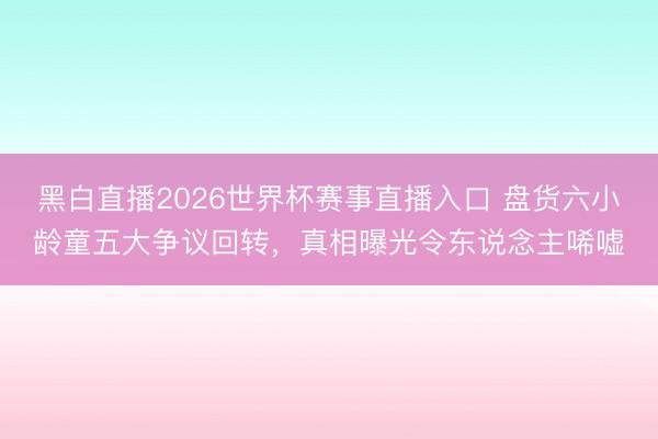 黑白直播2026世界杯赛事直播入口 盘货六小龄童五大争议回转，真相曝光令东说念主唏嘘