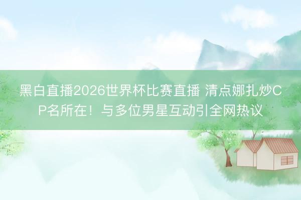 黑白直播2026世界杯比赛直播 清点娜扎炒CP名所在！与多位男星互动引全网热议